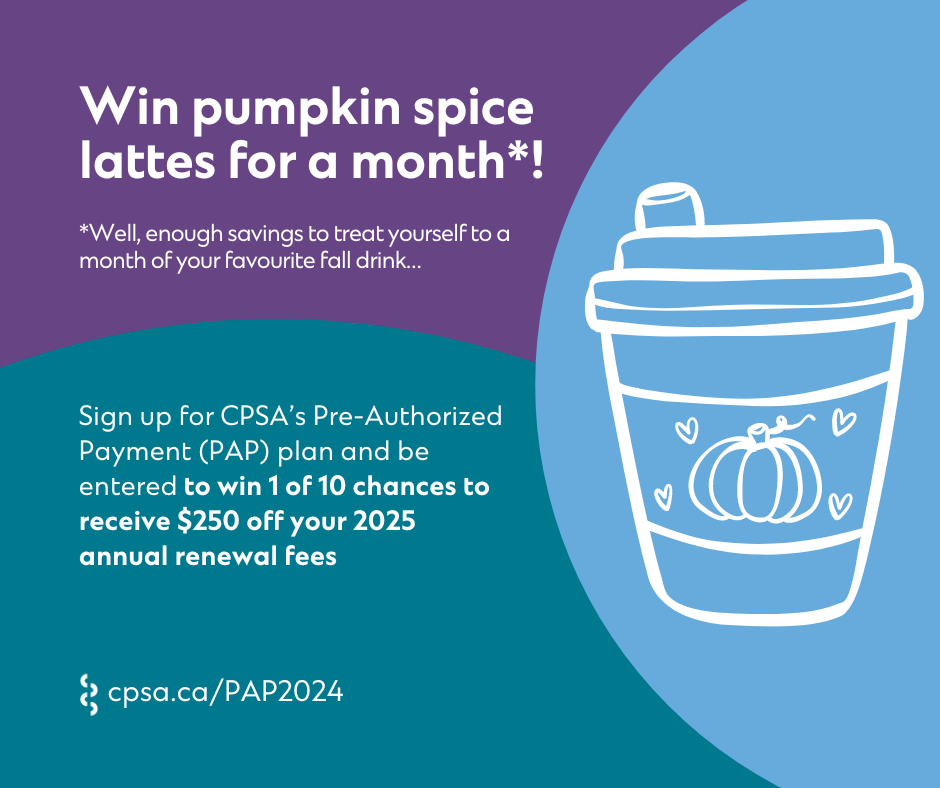 A graphic that reads: "Win pumpkin spice lattes for a month*! *Well, enough savings to treat yourself to a month of your favourite fall drink... Sign up for CPSA's Pre-Authorized Payment (PAP) plan and be entered to win 1 of 10 chances to receive $250 off your 2025 annual renewal fees cpsa.ca/PAP2024